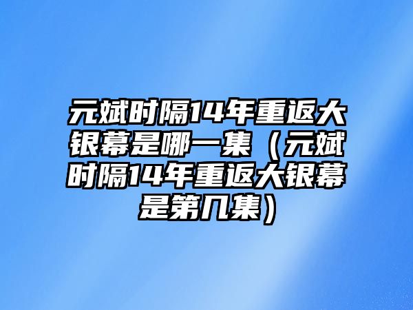 元斌時(shí)隔14年重返大銀幕是哪一集（元斌時(shí)隔14年重返大銀幕是第幾集）