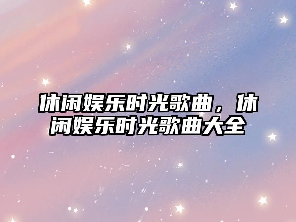 休閑娛樂(lè )時(shí)光歌曲，休閑娛樂(lè )時(shí)光歌曲大全