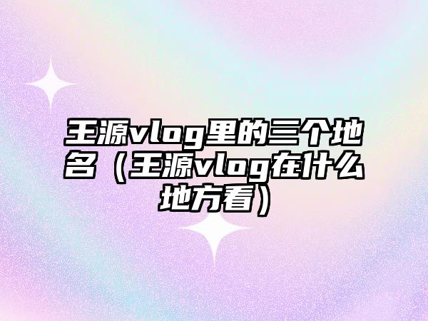 王源vlog里的三個(gè)地名（王源vlog在什么地方看）