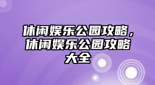 休閑娛樂(lè )公園攻略，休閑娛樂(lè )公園攻略大全