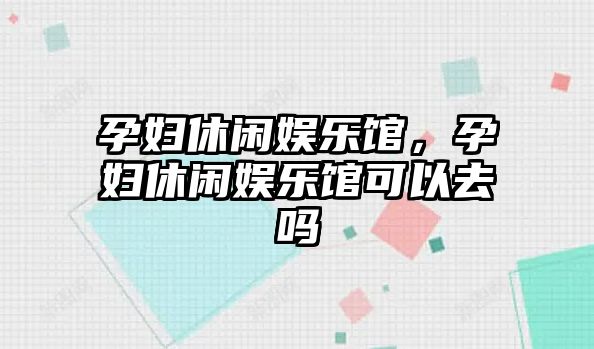 孕婦休閑娛樂(lè )館，孕婦休閑娛樂(lè )館可以去嗎