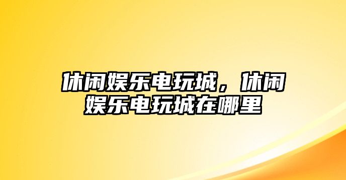 休閑娛樂(lè )電玩城，休閑娛樂(lè )電玩城在哪里