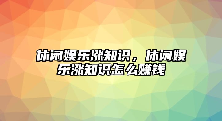 休閑娛樂(lè )漲知識，休閑娛樂(lè )漲知識怎么賺錢(qián)