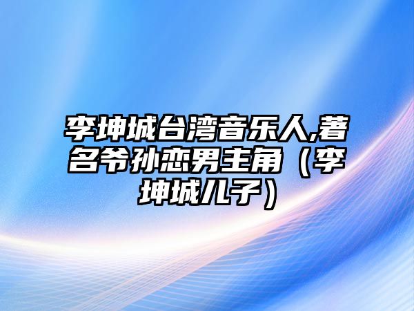 李坤城臺灣音樂(lè )人,著(zhù)名爺孫戀男主角（李坤城兒子）