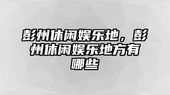 彭州休閑娛樂(lè )地，彭州休閑娛樂(lè )地方有哪些