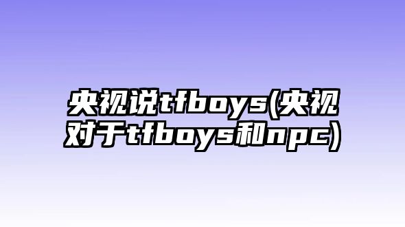 央視說(shuō)tfboys(央視對于tfboys和npc)