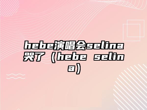 hebe演唱會(huì )selina哭了（hebe selina）