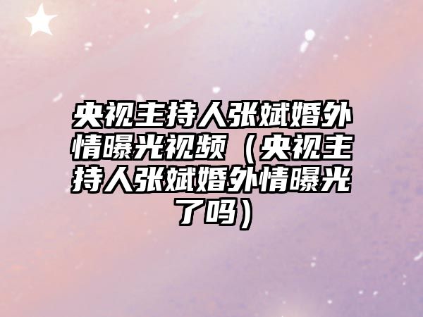 央視主持人張斌婚外情曝光視頻（央視主持人張斌婚外情曝光了嗎）