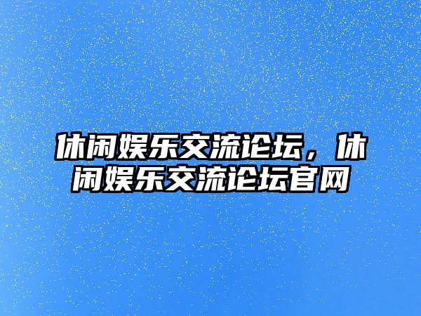 休閑娛樂(lè )交流論壇，休閑娛樂(lè )交流論壇官網(wǎng)