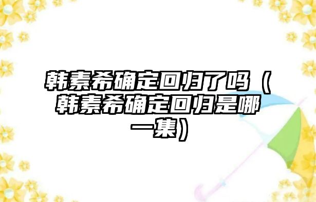 韓素希確定回歸了嗎（韓素希確定回歸是哪一集）