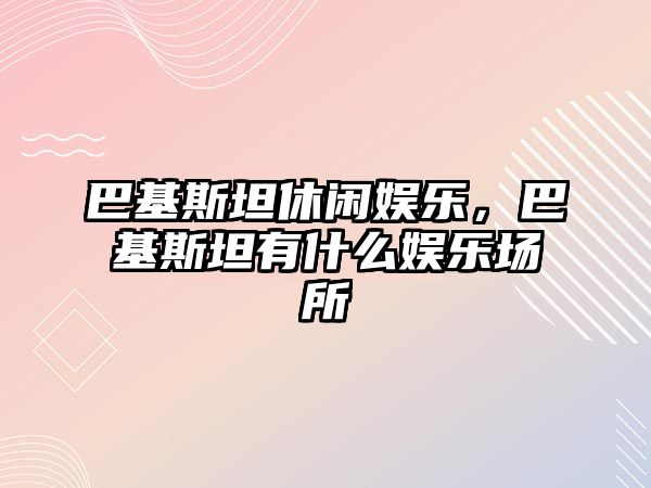 巴基斯坦休閑娛樂(lè )，巴基斯坦有什么娛樂(lè )場(chǎng)所