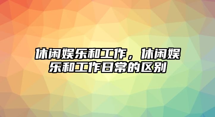 休閑娛樂(lè )和工作，休閑娛樂(lè )和工作日常的區別