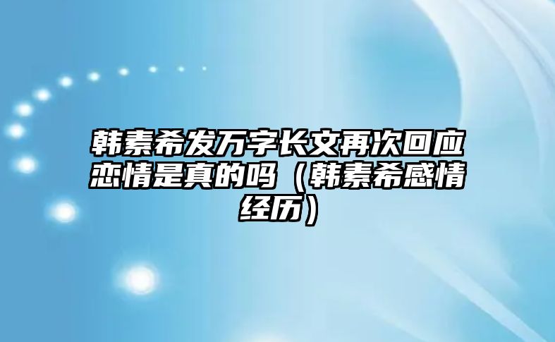 韓素希發(fā)萬(wàn)字長(cháng)文再次回應戀情是真的嗎（韓素希感情經(jīng)歷）