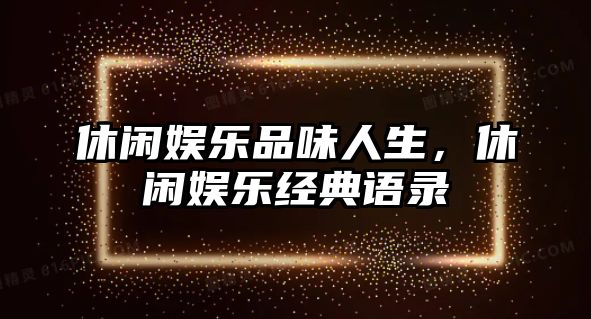 休閑娛樂(lè )品味人生，休閑娛樂(lè )經(jīng)典語(yǔ)錄