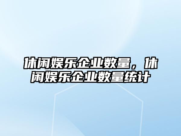 休閑娛樂(lè )企業(yè)數量，休閑娛樂(lè )企業(yè)數量統計