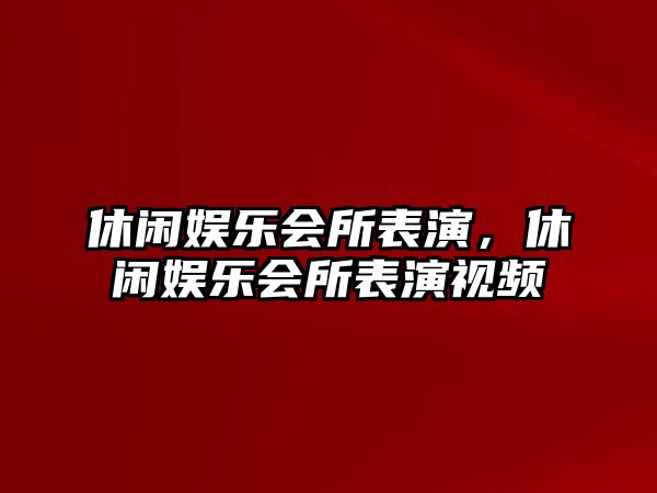 休閑娛樂(lè )會(huì )所表演，休閑娛樂(lè )會(huì )所表演視頻