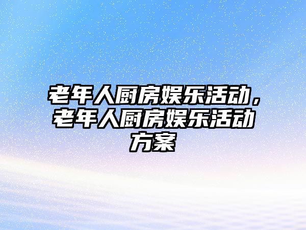 老年人廚房娛樂(lè )活動(dòng)，老年人廚房娛樂(lè )活動(dòng)方案