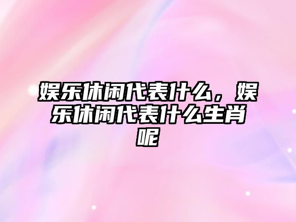 娛樂(lè )休閑代表什么，娛樂(lè )休閑代表什么生肖呢