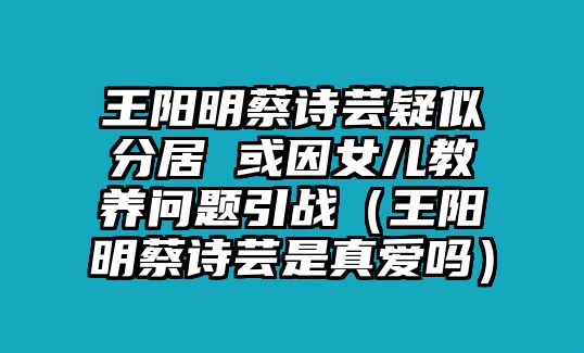 王陽(yáng)明蔡詩(shī)蕓疑似分居 或因女兒教養問(wèn)題引戰（王陽(yáng)明蔡詩(shī)蕓是真愛(ài)嗎）