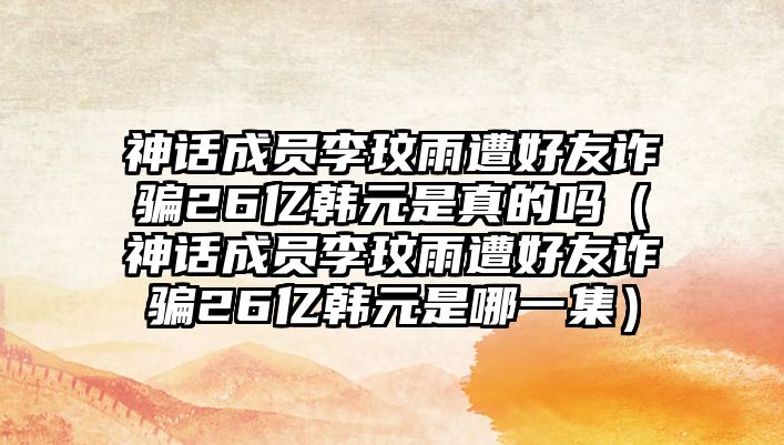 神話(huà)成員李玟雨遭好友詐騙26億韓元是真的嗎（神話(huà)成員李玟雨遭好友詐騙26億韓元是哪一集）