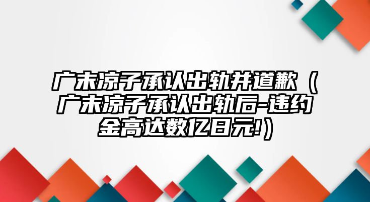 廣末涼子承認出軌并道歉（廣末涼子承認出軌后-違約金高達數億日元!）