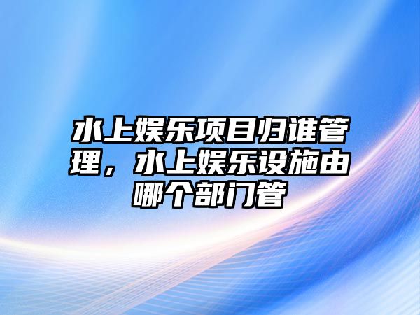 水上娛樂(lè )項目歸誰(shuí)管理，水上娛樂(lè )設施由哪個(gè)部門(mén)管