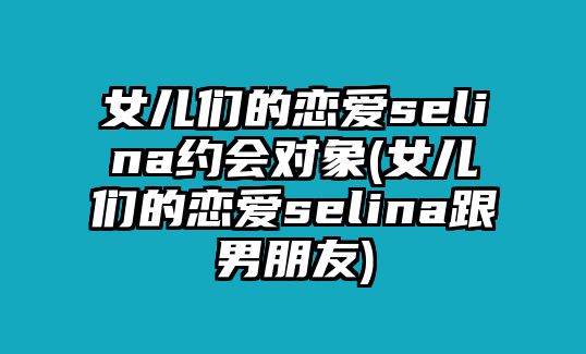 女兒們的戀愛(ài)selina約會(huì )對象(女兒們的戀愛(ài)selina跟男朋友)