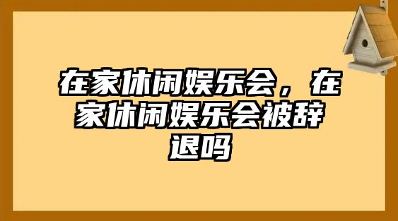 在家休閑娛樂(lè )會(huì )，在家休閑娛樂(lè )會(huì )被辭退嗎