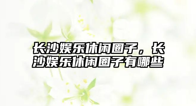 長(cháng)沙娛樂(lè )休閑圈子，長(cháng)沙娛樂(lè )休閑圈子有哪些