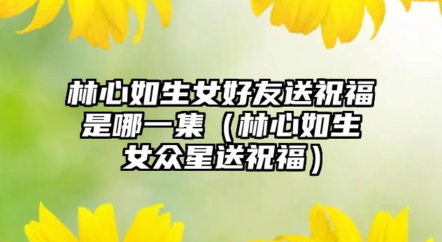 林心如生女好友送祝福是哪一集（林心如生女眾星送祝福）