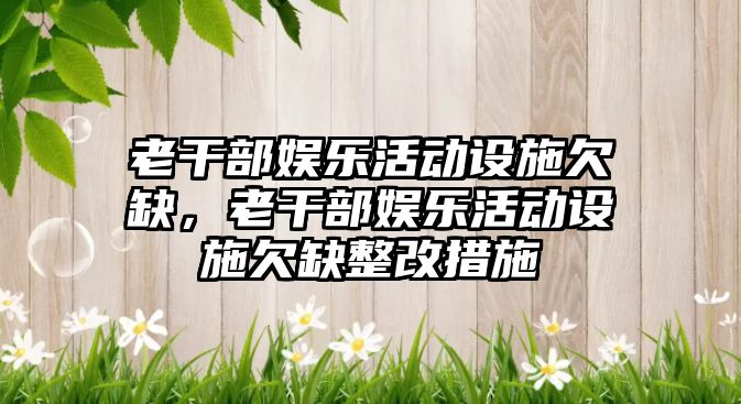 老干部娛樂(lè )活動(dòng)設施欠缺，老干部娛樂(lè )活動(dòng)設施欠缺整改措施