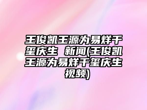 王俊凱王源為易烊千璽慶生 新聞(王俊凱王源為易烊千璽慶生 視頻)