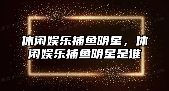 休閑娛樂(lè )捕魚(yú)明星，休閑娛樂(lè )捕魚(yú)明星是誰(shuí)