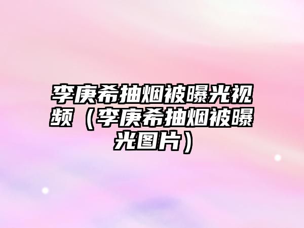 李庚希抽煙被曝光視頻（李庚希抽煙被曝光圖片）