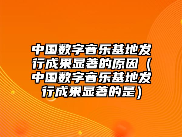 中國數字音樂(lè )基地發(fā)行成果顯著(zhù)的原因（中國數字音樂(lè )基地發(fā)行成果顯著(zhù)的是）