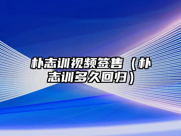 樸志訓視頻簽售（樸志訓多久回歸）