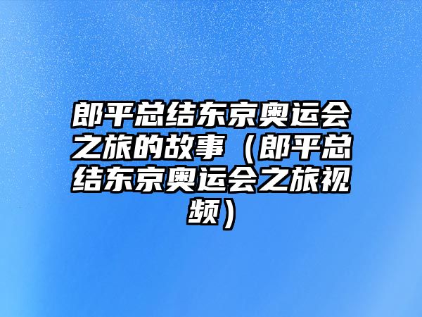 郎平總結東京奧運會(huì )之旅的故事（郎平總結東京奧運會(huì )之旅視頻）