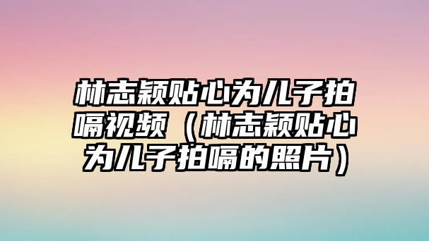 林志穎貼心為兒子拍嗝視頻（林志穎貼心為兒子拍嗝的照片）