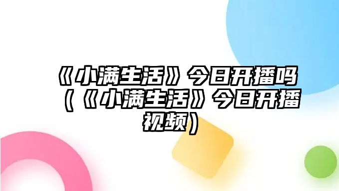 《小滿(mǎn)生活》今日開(kāi)播嗎（《小滿(mǎn)生活》今日開(kāi)播視頻）