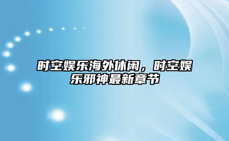 時(shí)空娛樂(lè )海外休閑，時(shí)空娛樂(lè )邪神最新章節