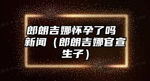 郎朗吉娜懷孕了嗎 新聞（郎朗吉娜官宣生子）