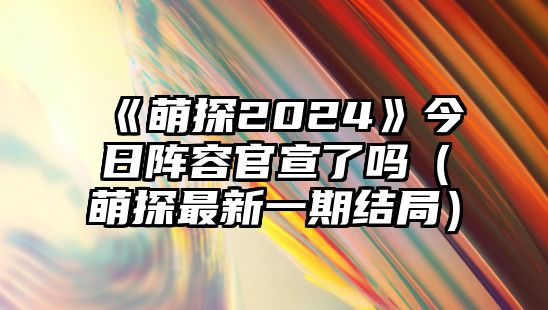 《萌探2024》今日陣容官宣了嗎（萌探最新一期結局）