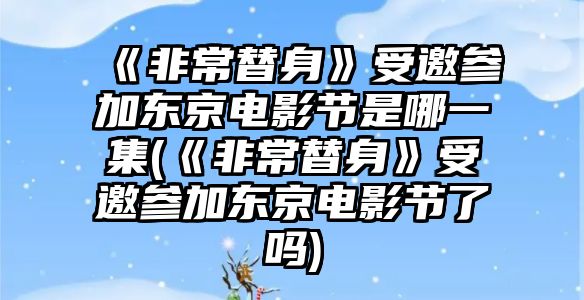 《非常替身》受邀參加東京電影節是哪一集(《非常替身》受邀參加東京電影節了嗎)