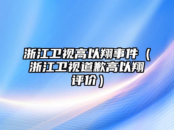 浙江衛視高以翔事件（浙江衛視道歉高以翔評價(jià)）