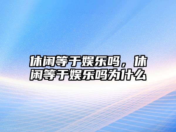 休閑等于娛樂(lè )嗎，休閑等于娛樂(lè )嗎為什么