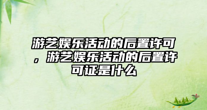 游藝娛樂(lè )活動(dòng)的后置許可，游藝娛樂(lè )活動(dòng)的后置許可證是什么