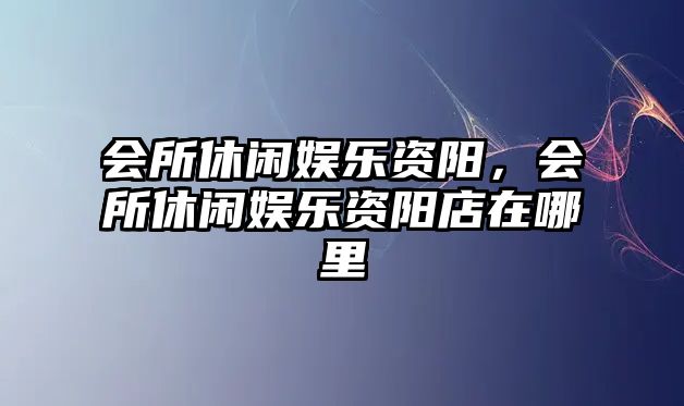 會(huì )所休閑娛樂(lè )資陽(yáng)，會(huì )所休閑娛樂(lè )資陽(yáng)店在哪里