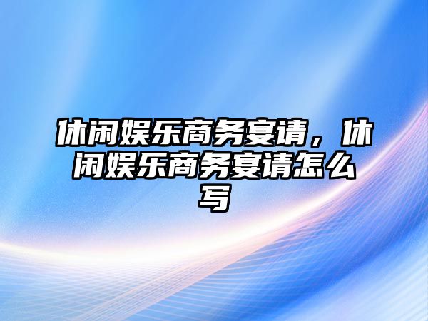 休閑娛樂(lè )商務(wù)宴請，休閑娛樂(lè )商務(wù)宴請怎么寫(xiě)