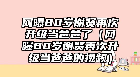 網(wǎng)曝80歲謝賢再次升級當爸爸了（網(wǎng)曝80歲謝賢再次升級當爸爸的視頻）