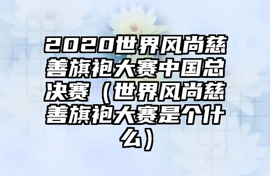 2020世界風(fēng)尚慈善旗袍大賽中國總決賽（世界風(fēng)尚慈善旗袍大賽是個(gè)什么）